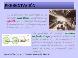 Presentación “…  el ferrocarril, fue desarrollado en un particular  medio técnico  (característico del  siglo XIX ), y es el producto de la inte-gración de diversas técnicas y del cambio adaptativo de las técnicas preexistentes.” “ La posibilidad de producir  movimiento empleando el vapor  permitió la utilización de medios de transportes con autonomía en la producción de energía, capaces de transportar grandes cantidades de mercadería, en períodos cortos de tiempo y atravesando grandes distancias.” Fuente: MCBA Educación Tecnológica Docum Nº 5 Pag. 45. 