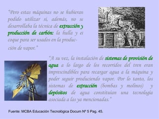 “ Pero estas máquinas no se hubieran podido utilizar si, además, no se desarrollaba la técnica de  extracción y producción de carbón:  la hulla y el coque para ser usados en la produc- ción de vapor.” “ A su vez, la instalación de  sistemas de   provisión de agua  a lo largo de los recorridos del tren eran imprescindibles para recargar agua a la máquina y poder seguir produciendo vapor. Por lo tanto, los sistemas de  extracción  (bombas y molinos)  y  depósitos  de agua constituían una tecnología asociada a las ya mencionadas.” Fuente: MCBA Educación Tecnológica Docum Nº 5 Pag. 45. 