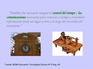 “ También fue necesario integrar el  control del tiempo  y  las comunicaciones  necesarias para conectar a tiempo y transmitir información desde un lugar a otro a lo largo del recorrido del transporte.” Fuente: MCBA Educación Tecnológica Docum Nº 5 Pag. 45. 