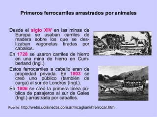 Primeros ferrocarriles arrastrados por animales Desde el  siglo XIV  en las minas de Europa se usaban carriles de madera sobre los que se des-lizaban vagonetas tiradas por caballos. En  1728  se usaron carriles de hierro en una mina de hierro en Cum-berland (Ingl.) Estos ferrocarriles a caballo eran de propiedad privada. En  1803  se creó uno público (también de carga) al sur de Londres (Ingl.). En  1806  se creó la primera línea pú-blica de pasajeros al sur de Gales (Ingl.) arrastrada por caballos. Fuente:  http://webs.uolsinectis.com.ar/mcagliani/hferrocar.htm 