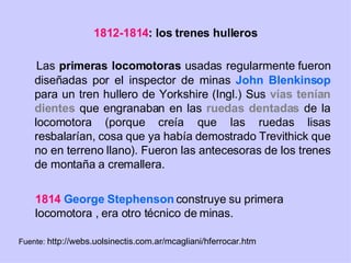 1812-1814 : los trenes hulleros Las  primeras locomotoras  usadas regularmente fueron diseñadas por el inspector de minas  John Blenkinsop  para un tren hullero de Yorkshire (Ingl.) Sus  vías tenían   dientes  que engranaban en las  ruedas dentadas  de la locomotora (porque creía que las ruedas lisas resbalarían, cosa que ya había demostrado Trevithick que no en terreno llano). Fueron las antecesoras de los trenes de montaña a cremallera. 1814   George Stephenson  construye su primera locomotora , era otro técnico de minas. Fuente:  http://webs.uolsinectis.com.ar/mcagliani/hferrocar.htm 