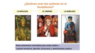 ¿Quiénes eran los señores en el
feudalismo?
Estos estamentos controlaban gran poder político:
poseían territorios, ejércitos, burocracia, y administraban justicia.
LA REALEZA EL PAPADO LA NOBLEZA
 