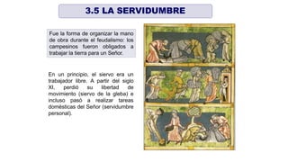 Fue la forma de organizar la mano
de obra durante el feudalismo: los
campesinos fueron obligados a
trabajar la tierra para un Señor.
En un principio, el siervo era un
trabajador libre. A partir del siglo
XI, perdió su libertad de
movimiento (siervo de la gleba) e
incluso pasó a realizar tareas
domésticas del Señor (servidumbre
personal).
3.5 LA SERVIDUMBRE
 