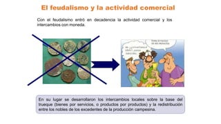El feudalismo y la actividad comercial
Con el feudalismo entró en decadencia la actividad comercial y los
intercambios con moneda.
En su lugar se desarrollaron los intercambios locales sobre la base del
trueque (bienes por servicios, o productos por productos) y la redistribución
entre los nobles de los excedentes de la producción campesina.
 
