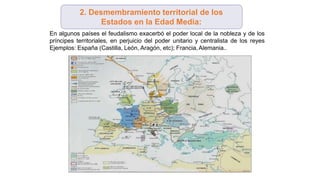 En algunos países el feudalismo exacerbó el poder local de la nobleza y de los
príncipes territoriales, en perjuicio del poder unitario y centralista de los reyes
Ejemplos: España (Castilla, León, Aragón, etc); Francia,Alemania..
2. Desmembramiento territorial de los
Estados en la Edad Media:
 