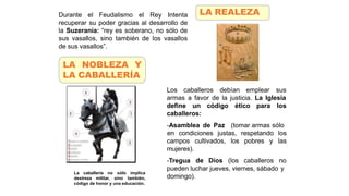 Los caballeros debían emplear sus
armas a favor de la justicia. La Iglesia
define un código ético para los
caballeros:
-Asamblea de Paz (tomar armas sólo
cultivados, los pobres y
en condiciones justas, respetando los
las
campos
mujeres).
-Tregua de Dios (los caballeros no
pueden luchar jueves, viernes, sábado y
domingo).
La caballería no sólo implica
destreza militar, sino también,
código de honor y una educación.
LA REALEZA
Durante el Feudalismo el Rey Intenta
recuperar su poder gracias al desarrollo de
la Suzeranía: “rey es soberano, no sólo de
sus vasallos, sino también de los vasallos
de sus vasallos”.
LA NOBLEZA Y
LA CABALLERÍA
 