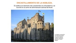 ENCASTILLAMIENTO DE LA NOBLEZA.
El castillo es el elemento más característico en el feudalismo y se
convirtió en el centro de administración señorial del feudo.
La imagen corresponde
a El Hot Gravensteen,
uno de los mejores
castillos medievales
ubicado en Gante,
Bélgica.
 