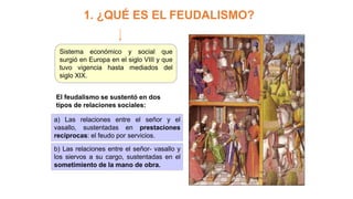 a) Las relaciones entre el señor y el
vasallo, sustentadas en prestaciones
recíprocas: el feudo por servicios.
b) Las relaciones entre el señor- vasallo y
los siervos a su cargo, sustentadas en el
sometimiento de la mano de obra.
1. ¿QUÉ ES EL FEUDALISMO?
Sistema económico y social que
surgió en Europa en el siglo VIII y que
tuvo vigencia hasta mediados del
siglo XIX.
El feudalismo se sustentó en dos
tipos de relaciones sociales:
 