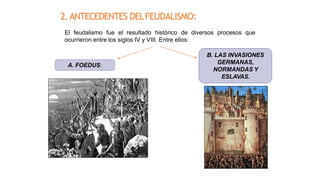 2.ANTECEDENTES DELFEUDALISMO:
El feudalismo fue el resultado histórico de diversos procesos que
ocurrieron entre los siglos IV y VIII. Entre ellos:
A. FOEDUS:
B. LAS INVASIONES
GERMANAS,
NORMANDAS Y
ESLAVAS.
 