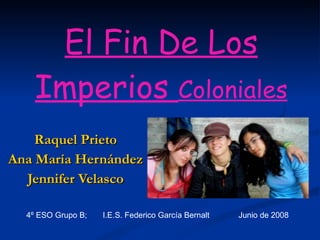 El Fin De Los Imperios  Coloniales Raquel Prieto Ana María Hernández Jennifer Velasco 4º ESO Grupo B;  I.E.S. Federico García Bernalt  Junio de 2008 