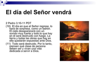 El día del Señor vendrá 2 Pedro 3:10-11 PDT (10)  El día en que el Señor regrese, lo hará de sorpresa, como un ladrón. El cielo desaparecerá con un sonido muy fuerte y todo lo que hay en él será destruido con fuego. La tierra y todas las obras que hay en ella quedarán expuestas ante Dios. (11)  Todo será destruido. Por lo tanto, piensen qué clase de persona deben ser y vivan una vida dedicada a servir a Dios. 