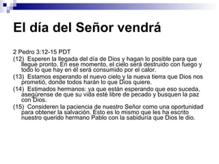 El día del Señor vendrá 2 Pedro 3:12-15 PDT (12)  Esperen la llegada del día de Dios y hagan lo posible para que llegue pronto. En ese momento, el cielo será destruido con fuego y todo lo que hay en él será consumido por el calor. (13)  Estamos esperando el nuevo cielo y la nueva tierra que Dios nos prometió, donde todos harán lo que Dios quiere. (14)  Estimados hermanos: ya que están esperando que eso suceda, asegúrense de que su vida esté libre de pecado y busquen la paz con Dios. (15)  Consideren la paciencia de nuestro Señor como una oportunidad para obtener la salvación. Esto es lo mismo que les ha escrito nuestro querido hermano Pablo con la sabiduría que Dios le dio. 