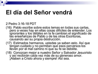 El día del Señor vendrá 2 Pedro 3:16-18 PDT (16)  Pablo escribe sobre estos temas en todas sus cartas, pero a veces hay en ellas cosas difíciles de entender. Los ignorantes y los débiles en la fe cambian el significado de las enseñanzas de Pablo y de las otras Escrituras, causando así su propia destrucción. (17)  Estimados hermanos, ustedes ya saben esto. Así que tengan cuidado y no permitan que esos perversos los lleven por el mal camino ni que su fe se debilite. (18)  Conozcan mejor a nuestro Señor y Salvador Jesucristo y así recibirán cada vez más de su generoso amor. ¡Alaben a Cristo ahora y siempre! Así sea. 