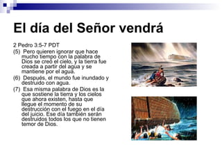 El día del Señor vendrá 2 Pedro 3:5-7 PDT (5)  Pero quieren ignorar que hace mucho tiempo con la palabra de Dios se creó el cielo, y la tierra fue creada a partir del agua y se mantiene por el agua. (6)  Después, el mundo fue inundado y destruido con agua. (7)  Esa misma palabra de Dios es la que sostiene la tierra y los cielos que ahora existen, hasta que llegue el momento de su destrucción con el fuego en el día del juicio. Ese día también serán destruidos todos los que no tienen temor de Dios. 