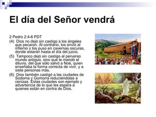 El día del Señor vendrá 2 Pedro 2:4-6 PDT (4)  Dios no dejó sin castigo a los ángeles que pecaron. Al contrario, los envió al infierno y los puso en cavernas oscuras, donde estarán hasta el día del juicio. (5)  Tampoco dejó sin castigo al perverso mundo antiguo, sino que le mandó el diluvio, del que sólo salvó a Noé, quien enseñaba la forma correcta de vivir, y a siete personas más. (6)  Dios también castigó a las ciudades de Sodoma y Gomorra reduciéndolas a cenizas. Estas ciudades son ejemplo y advertencia de lo que les espera a quienes están en contra de Dios. 
