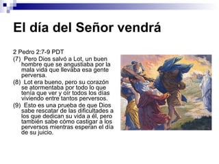 El día del Señor vendrá 2 Pedro 2:7-9 PDT (7)  Pero Dios salvó a Lot, un buen hombre que se angustiaba por la mala vida que llevaba esa gente perversa. (8)  Lot era bueno, pero su corazón se atormentaba por todo lo que tenía que ver y oír todos los días viviendo entre tantos perversos. (9)  Esto es una prueba de que Dios sabe rescatar de las dificultades a los que dedican su vida a él, pero también sabe cómo castigar a los perversos mientras esperan el día de su juicio. 