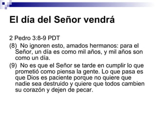 El día del Señor vendrá 2 Pedro 3:8-9 PDT (8)  No ignoren esto, amados hermanos: para el Señor, un día es como mil años, y mil años son como un día. (9)  No es que el Señor se tarde en cumplir lo que prometió como piensa la gente. Lo que pasa es que Dios es paciente porque no quiere que nadie sea destruido y quiere que todos cambien su corazón y dejen de pecar. 