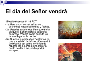 El día del Señor vendrá 1Tesalonicenses 5:1-3 PDT (1)  Hermanos, no necesitamos escribirles nada sobre días y fechas. (2)  Ustedes saben muy bien que el día en que el Señor regrese será una sorpresa. Vendrá como cuando un ladrón llega en la noche. (3)  Cuando la gente diga: "estamos en paz y a salvo", la destrucción vendrá de repente así como le vienen de repente los dolores a una mujer a punto de dar a luz, nadie podrá escapar. 