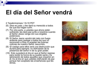 El día del Señor vendrá 2 Tesalonicenses 1:6-10 PDT (6)  Dios es justo, y les dará su merecido a todos los que los hagan sufrir. (7)  Por otra parte, a ustedes que ahora están sufriendo, les dará paz junto a nosotros cuando el Señor Jesús venga con sus ángeles poderosos. (8)  El Señor Jesús vendrá del cielo con fuego ardiente para castigar a todos los que no reconocen a Dios ni aceptan las buenas noticias de nuestro Señor Jesucristo. (9)  El castigo para ellos será una destrucción que durará para siempre; no disfrutarán de la presencia del Señor ni de su gran poder. (10)  Esto sucederá el día en que el Señor regrese para recibir la honra de su pueblo santo y la admiración de todos aquellos que creyeron en él. Es el día en que ustedes disfrutarán de paz porque han aceptado las enseñanzas que les dimos. 