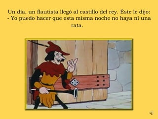 Un día, un flautista llegó al castillo del rey. Éste le dijo: - Yo puedo hacer que esta misma noche no haya ni una rata.  