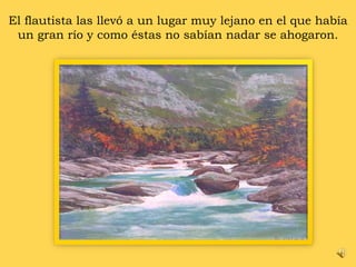 El flautista las llevó a un lugar muy lejano en el que había un gran río y como éstas no sabían nadar se ahogaron. 