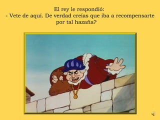 El rey le respondió:  - Vete de aquí. De verdad creías que iba a recompensarte por tal hazaña? 