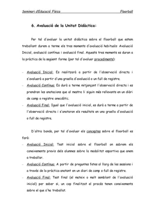 Seminari d’Educació Física Floorball
6. Avaluació de la Unitat Didàctica:
Per tal d'avaluar la unitat didàctica sobre el floorball que estem
treballant durem a terme els tres moments d'avaluació habituals: Avaluació
Inicial, avaluació contínua i avaluació final. Aquests tres moments es duran a
la pràctica de la següent forma (per tal d'avaluar procediments):
 Avaluació Inicial: Es realitzarà a partir de l'observació directa i
s'avaluarà a partir d'una graella d'avaluació o un full de registre.
 Avaluació Contínua: Es durà a terme mitjançant l'observació directa i es
prendran les anotacions que al mestre li siguin més rellevants en un diàri
de camp o registre anecdòtic.
 Avaluació Final: Igual que l'avaluació inicial, es durà a terme a partir de
l'observació directa i s'anotaran els resultats en una graella d'avaluació
o full de registre.
D'altra banda, per tal d'avaluar els conceptes sobre el floorball es
farà:
 Avaluació Inicial: Test inicial sobre el floorball on sabrem els
coneixements previs dels alumnes sobre la modalitat esportiva que anem
a treballar.
 Avaluació Contínua: A partir de preguntes fetes al llarg de les sessions i
a través de la pràctica anotant en un diari de camp o full de registre.
 Avaluació Final: Test final (el mateix o molt semblant de l'avaluació
inicial) per saber si, un cop finalitzat el procés tenen coneixements
sobre el que s'ha treballat.
 