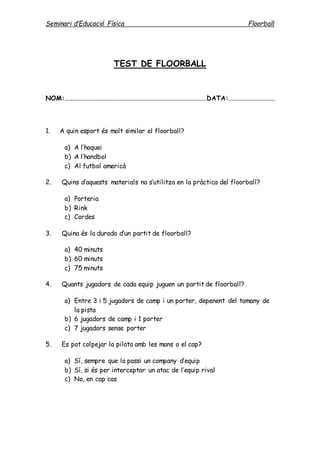 Seminari d’Educació Física Floorball
TEST DE FLOORBALL
NOM:........................................................................................DATA:.............................
1. A quin esport és molt similar el floorball?
a) A l’hoquei
b) A l’handbol
c) Al futbol americà
2. Quins d’aquests materials no s’utilitza en la pràctica del floorball?
a) Porteria
b) Rink
c) Cordes
3. Quina és la durada d’un partit de floorball?
a) 40 minuts
b) 60 minuts
c) 75 minuts
4. Quants jugadors de cada equip juguen un partit de floorball?
a) Entre 3 i 5 jugadors de camp i un porter, depenent del tamany de
la pista
b) 6 jugadors de camp i 1 porter
c) 7 jugadors sense porter
5. Es pot colpejar la pilota amb les mans o el cap?
a) Sí, sempre que la passi un company d’equip
b) Sí, si és per interceptar un atac de l’equip rival
c) No, en cap cas
 