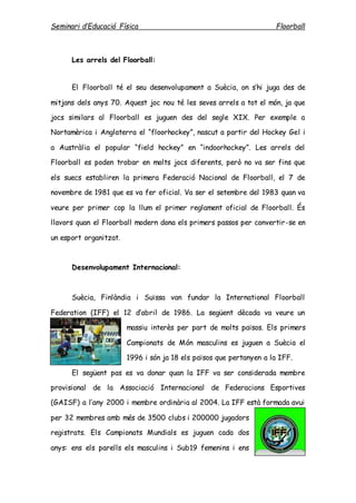 Seminari d’Educació Física Floorball
Les arrels del Floorball:
El Floorball té el seu desenvolupament a Suècia, on s’hi juga des de
mitjans dels anys 70. Aquest joc nou té les seves arrels a tot el món, ja que
jocs similars al Floorball es juguen des del segle XIX. Per exemple a
Nortamèrica i Anglaterra el “floorhockey”, nascut a partir del Hockey Gel i
a Austràlia el popular “field hockey” en “indoorhockey”. Les arrels del
Floorball es poden trobar en molts jocs diferents, però no va ser fins que
els suecs establiren la primera Federació Nacional de Floorball, el 7 de
novembre de 1981 que es va fer oficial. Va ser el setembre del 1983 quan va
veure per primer cop la llum el primer reglament oficial de Floorball. És
llavors quan el Floorball modern dona els primers passos per convertir-se en
un esport organitzat.
Desenvolupament Internacional:
Suècia, Finlàndia i Suïssa van fundar la International Floorball
Federation (IFF) el 12 d’abril de 1986. La següent dècada va veure un
massiu interès per part de molts països. Els primers
Campionats de Món masculins es juguen a Suècia el
1996 i són ja 18 els països que pertanyen a la IFF.
El següent pas es va donar quan la IFF va ser considerada membre
provisional de la Associació Internacional de Federacions Esportives
(GAISF) a l’any 2000 i membre ordinària al 2004. La IFF està formada avui
per 32 membres amb més de 3500 clubs i 200000 jugadors
registrats. Els Campionats Mundials es juguen cada dos
anys: ens els parells els masculins i Sub19 femenins i ens
 