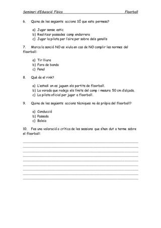 Seminari d’Educació Física Floorball
6. Quina de les següents accions SÍ que esta permesa?
a) Jugar sense estic
b) Realitzar passades camp endarrera
c) Jugar la pilota per l’aire per sobre dels genolls
7. Marca la sanció NO es xiula en cas de NO complir les normes del
floorball:
a) Tir lliure
b) Fora de banda
c) Penal
8. Què és el rink?
a) L’estadi on es juguen els partits de floorball.
b) La vorada que rodeja els límits del camp i mesura 50 cm d’alçada.
c) La pilota oficial per jugar a floorball.
9. Quina de les següents accions tècniques no és pròpia del floorball?
a) Conducció
b) Passada
c) Boleia
10. Fes una valoració o crítica de les sessions que s’han dut a terme sobre
el floorball:
..............................................................................................................................................
..............................................................................................................................................
..............................................................................................................................................
..............................................................................................................................................
..............................................................................................................................................
..............................................................................................................................................
..............................................................................................................................................
..............................................................................................................................................
..............................................................................................................................................
 