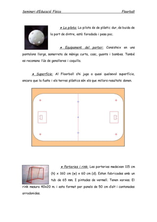 Seminari d’Educació Física Floorball
 La pilota: La pilota és de plàstic dur, és buida de
la part de dintre, està foradada i pesa poc.
 Equipament del porter: Consisteix en uns
pantalons llargs, samarreta de màniga curta, casc, guants i bambes. També
es recomana l’ús de genolleres i coquilla.
 Superfície: Al Floorball s’hi juga a quasi qualsevol superfície,
encara que la fusta i els terres plàstics són els que millors resultats donen.
 Porteries i rink: Les porteries medeixen 115 cm
(h) x 160 cm (w) x 60 cm (d). Estan fabricades amb un
tub de 65 mm. I pintades de vermell. Tenen xarxes. El
rink mesura 40x20 m. i esta format per panels de 50 cm d’alt i cantonades
arrodonides.
 