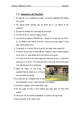 Seminari d’Educació Física Floorball
1.2. Normativa del Floorball:
1. Es juga de 3 a 5 jugadors de camp i un porter depenent del tamany
de la pista.
2. Els equips estan formats per un mínim de 6 i un màxim de 20
jugadors.
3. Els partits consten de 3 períodes de 20 minuts.
4. Un rink de 50 cm. d’altura rodeja la pista.
5. Les porteries mesuren 115x160 cm. i davant hi ha una àrea de 2’5x 1
m., on només hi pot entrar el porter, encara que es pot jugar la bola
amb l’stick estant fora.
6. L’àrea gran, e 4 cm per 5m on el porter pot jugar amb normalitat.
7. El porter no pot tenir la bola més de 3 segons i quan la llença aquesta
ha de votar al camp abans de la línia central de la pista.
8. Si la bola surt del rink l’altre equip pot continuar el joc a 1 metre del
punt per on va sortir. Si la bola surt per la tanca del fons l’altre equip
treu des del punt de la cantonada.
9. Quan es llença un cop franc els
oponents han de situar-se a 3 m de la
bola (incloent els sticks).
10. La bola pot ser colpejada amb el peu,
però solsament un cop i sense se passi a un company.
11. No es pot colpejar la bola amb mans o cap.
12. Es pot jugar la bola a l’aire sempre que sigui sota el nivell dels
genolls.
13. No es pot fer la traveta ni empènyer al contrari de cap forma.
14. No es permet el joc sense stick.
 