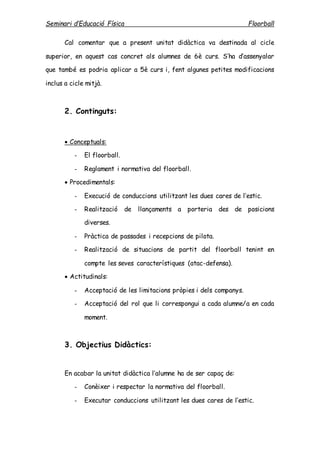 Seminari d’Educació Física Floorball
Cal comentar que a present unitat didàctica va destinada al cicle
superior, en aquest cas concret als alumnes de 6è curs. S’ha d’assenyalar
que també es podria aplicar a 5è curs i, fent algunes petites modificacions
inclus a cicle mitjà.
2. Continguts:
 Conceptuals:
- El floorball.
- Reglament i normativa del floorball.
 Procedimentals:
- Execució de conduccions utilitzant les dues cares de l’estic.
- Realització de llançaments a porteria des de posicions
diverses.
- Pràctica de passades i recepcions de pilota.
- Realització de situacions de partit del floorball tenint en
compte les seves característiques (atac-defensa).
 Actitudinals:
- Acceptació de les limitacions pròpies i dels companys.
- Acceptació del rol que li correspongui a cada alumne/a en cada
moment.
3. Objectius Didàctics:
En acabar la unitat didàctica l’alumne ha de ser capaç de:
- Conèixer i respectar la normativa del floorball.
- Executar conduccions utilitzant les dues cares de l’estic.
 
