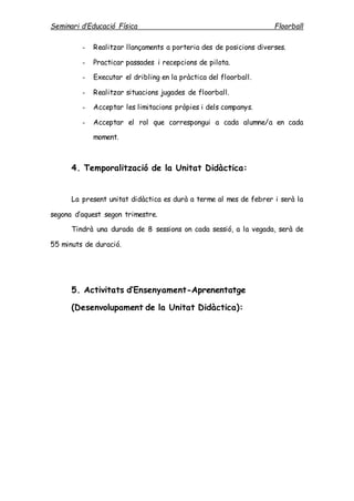 Seminari d’Educació Física Floorball
- Realitzar llançaments a porteria des de posicions diverses.
- Practicar passades i recepcions de pilota.
- Executar el dribling en la pràctica del floorball.
- Realitzar situacions jugades de floorball.
- Acceptar les limitacions pròpies i dels companys.
- Acceptar el rol que correspongui a cada alumne/a en cada
moment.
4. Temporalització de la Unitat Didàctica:
La present unitat didàctica es durà a terme al mes de febrer i serà la
segona d’aquest segon trimestre.
Tindrà una durada de 8 sessions on cada sessió, a la vegada, serà de
55 minuts de duració.
5. Activitats d’Ensenyament-Aprenentatge
(Desenvolupament de la Unitat Didàctica):
 