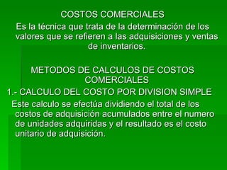 COSTOS COMERCIALES Es la técnica que trata de la determinación de los valores que se refieren a las adquisiciones y ventas de inventarios. METODOS DE CALCULOS DE COSTOS COMERCIALES 1.- CALCULO DEL COSTO POR DIVISION SIMPLE Este calculo se efectúa dividiendo el total de los costos de adquisición acumulados entre el numero de unidades adquiridas y el resultado es el costo unitario de adquisición. 