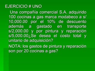 EJERCICIO # UNO Una compañía comercial S.A. adquirido 100 cocinas a gas marca modabeco a s/ 10,000.00 por el 10% de descuento además a gastado en transporte s/2,000.00 y por pintura y reparación s/5,000.00¿Se desea el costo total y unitario de adquisición? NOTA: los gastos de pintura y reparación son por 20 cocinas a gas? 