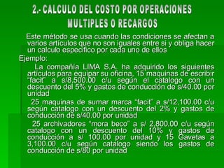Este método se usa cuando las condiciones se afectan a varios artículos que no son iguales entre si y obliga hacer un calculo especifico por cada uno de ellos  Ejemplo: La compañía LIMA S.A. ha adquirido los siguientes artículos para equipar su oficina, 15 maquinas de escribir “facit” a s/8,500.00 c/u según el catalogo con un descuento del 5% y gastos de conducción de s/40.00 por unidad  25 maquinas de sumar marca “facit” a s/12,100.00 c/u según catalogo con un descuento del 2% y gastos de conducción de s/40.00 por unidad 25 archivadores “mora beco” a s/ 2,800.00 c/u según catalogo con un descuento del 10% y gastos de conducción a s/ 100.00 por unidad y 15 Gavetas a 3,100.00 c/u según catalogo siendo los gastos de conducción de s/80 por unidad 2.- CALCULO DEL COSTO POR OPERACIONES  MULTIPLES O RECARGOS 