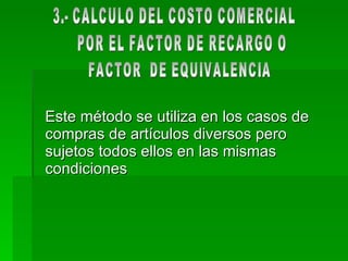 Este método se utiliza en los casos de compras de artículos diversos pero sujetos todos ellos en las mismas condiciones  3.- CALCULO DEL COSTO COMERCIAL POR EL FACTOR DE RECARGO O FACTOR  DE EQUIVALENCIA 