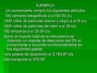 EJEMPLO: Un comerciante compra los siguientes artículos: 100 cámaras fotográficas a s/180.00 c/u 1000 rollos de películas blanco y negro a s/15 c/u  1000 rollos de películas de calor a s/ 28 c/u 100 lámparas a s/ 25.00 c/u Sobre el importe total de la mercadería se obtenido un importe de descuento del 5% el comerciante a incurrido condicionalmente en los siguientes gastos. 1ero gastos de reparación s/ 2,193.87 cts. 2do transporte s/ 475.00 