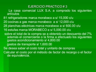 EJERCICIO PRACTICO # 3 La casa comercial LUX S.A. a comprado los siguientes artículos  81 refrigeradores marca morabeco a s/ 15,000 c/u 20 cocinas a gas marca morabeco  a s/ 12,000 c/u 28 planchas eléctricas marca morabeco a s/ 600.00 c/u 16 estufas marca MORABECO a s/ 5,000.00 c/u sobre el total de la compra se a obtenido un descuento del 7% además el comerciante o la firma a efectuado los siguientes gastos acondicionamiento s/ 4,800.00 gastos de transporte s/ 1,600.00 Se desea saber el costo total y unitario de compras Calcular el costo por el método de factor de recargo o el factor de equivalencia. 