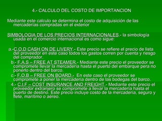 4.- CALCULO DEL COSTO DE IMPORTANCION Mediante este calculo se determina el costo de adquisición de las mercaderías compradas en el exterior SIMBOLOGIA DE LOS PRECIOS INTERNACIONALES .- la simbología usada en el comercio internacional es como sigue: a.- C.O.D CASH ON DE LIVERY .- Este precio se refiere el precio de lista del proveedor en este caso todos los gastos corren por cuenta y riesgo del comprador. b.-  F.A.S – FREE AT STEAMER .- Mediante este precio el proveedor se compromete llevar la mercadería hasta el puerto del embarque pera no ponerlo dentro del barco. c.-  F.O.B – FREE ON BOARD.-   En este caso el proveedor se compromete a poner la mercadería dentro de las bodegas del barco. 4.-  C.I.F – COST INSURANCE AND FREIGHT .- Mediante este precio el proveedor extranjero se compromete a llevar la mercadería hasta el puerto de destino. Este precio incluye costo de la mercadería, seguro y flete, marítimo o aéreo. 