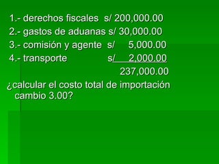 1.- derechos fiscales  s/ 200,000.00 2.- gastos de aduanas s/ 30,000.00 3.- comisión y agente  s/  5,000.00 4.- transporte  s /  2,000.00 237,000.00 ¿calcular el costo total de importación cambio 3.00? 