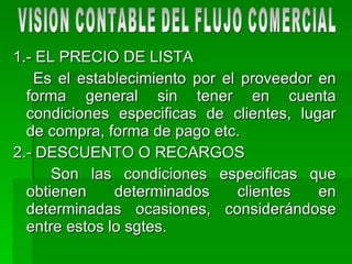 1.- EL PRECIO DE LISTA Es el establecimiento por el proveedor en forma general sin tener en cuenta condiciones especificas de clientes, lugar de compra, forma de pago etc. 2.- DESCUENTO O RECARGOS Son las condiciones especificas que obtienen determinados clientes en determinadas ocasiones, considerándose entre estos lo sgtes.  VISION CONTABLE DEL FLUJO COMERCIAL 
