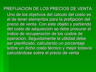 PREFIJACION DE LOS PRECIOS DE VENTA Uno de los objetivos del calculo del costo es el de tener elementos para la prefijación del precio de venta. Con este objeto y partiendo del costo de adquisición se debe procurar el índice de recuperación de los costos de operacion. Seguidamente la utilidad debe ser planificado, calculando un porcentaje sobre un dicho costo técnico y mejor todavía calculándose sobre el precio de venta  