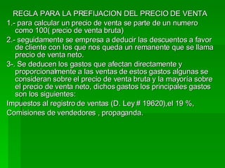REGLA PARA LA PREFIJACION DEL PRECIO DE VENTA  1.- para calcular un precio de venta se parte de un numero como 100( precio de venta bruta) 2.- seguidamente se empresa a deducir las descuentos a favor de cliente con los que nos queda un remanente que se llama precio de venta neto. 3-. Se deducen los gastos que afectan directamente y proporcionalmente a las ventas de estos gastos algunas se consideran sobre el precio de venta bruta y la mayoría sobre el precio de venta neto, dichos gastos los principales gastos son los siguientes: Impuestos al registro de ventas (D. Ley # 19620),el 19 %, Comisiones de vendedores , propaganda. 