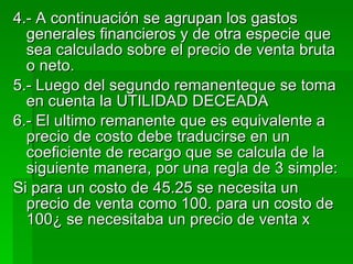 4.- A continuación se agrupan los gastos generales financieros y de otra especie que sea calculado sobre el precio de venta bruta o neto. 5.- Luego del segundo remanenteque se toma en cuenta la UTILIDAD DECEADA 6.- El ultimo remanente que es equivalente a precio de costo debe traducirse en un coeficiente de recargo que se calcula de la siguiente manera, por una regla de 3 simple: Si para un costo de 45.25 se necesita un precio de venta como 100. para un costo de 100¿ se necesitaba un precio de venta x 