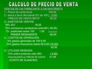 VENTAS DE UN FABRICANTE A UN MAYORISTA 1.- Precio de venta bruta  100.00 2.- desct a favor del cliente 5% de 100  (  5.00) PRECIO DE VENTA NETO  95.00   3.- GASTOS DE VENTAS 19% IGV  18.05 10% comisiones vendedores sobre95 ( 28.55) 1%  publicidad sobre 100  1.00  ---------- PRIMER REMANENTE  66.45 4.- COSTOS DE OPERACIÓN 6% gastos generales de 100 6.00 10% gastos financieros sobre 95 9.50  (15.50) 50.95 5.- UTILIDAD DESEADA 10% sobre producto neto (95)  ( 9.50) EQUIVALENTE AL PRECIO DE COSTO   41.45 (COSTO DE ALMACEN) CALCULO DE PRECIO DE VENTA 