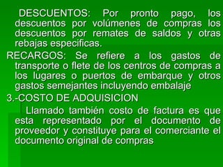 DESCUENTOS: Por pronto pago, los descuentos por volúmenes de compras los descuentos por remates de saldos y otras rebajas especificas. RECARGOS: Se refiere a los gastos de transporte o flete de los centros de compras a los lugares o puertos de embarque y otros gastos semejantes incluyendo embalaje 3.-COSTO DE ADQUISICION Llamado también costo de factura es que esta representado por el documento de proveedor y constituye para el comerciante el documento original de compras  