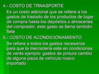 4.- COSTO DE TRNASPORTE  Es un costo adicional que se refiere a los gastos de traslado de los productos de lugar de compra hasta los depósitos o almacenes del comprador, este gasto se llama también flete  5.- COSTO DE ACONDICIONAMIENTO Se refiere a todos los gastos necesarios para que la mercadería este en condiciones de venta ejemplo: gastos de pintura cambio de alguna pieza de vehiculo nuevo importado 