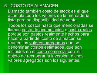6.- COSTO DE ALAMACEN Llamado también costo de stock es el que acumula todo los valores de la mercadería lista para su disponibilidad de venta Todos los costos hasta que mencionadas se llaman  costo de acumulación  o  costo reales  porque son gastos realmente hechos para hacer a partir del costo de almacén se reúnen los  valores agregados  que se denominan  costos estimados  ,que son incluidos en el  costo comercial  con  el   objeto de recuperar la inversión, dichos valores agregados son los siguientes.  
